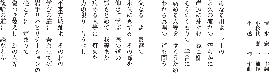 清水宏一作詞／小松代融一補作／牛越恂作曲　母なる川よ北上の　永久の流れの清らかに　岸辺に芽ぐむねこ柳　そのぬくもりの学舎に　病める人等をすくうため　われら真理の道を問う／父なる山よ巖鷲の　永久に秀ずるその峰を　仰ぎて学ぶ医の道の　誠もとめて我等また　病める人等に灯火を　力の限り与うべし／不来方城趾よその北の　学びの庭に吾れ立てば　岩手リハビリテーションの　礎ここに定まりて　傷つき萎えしかの人等　復帰の道に誘なわん