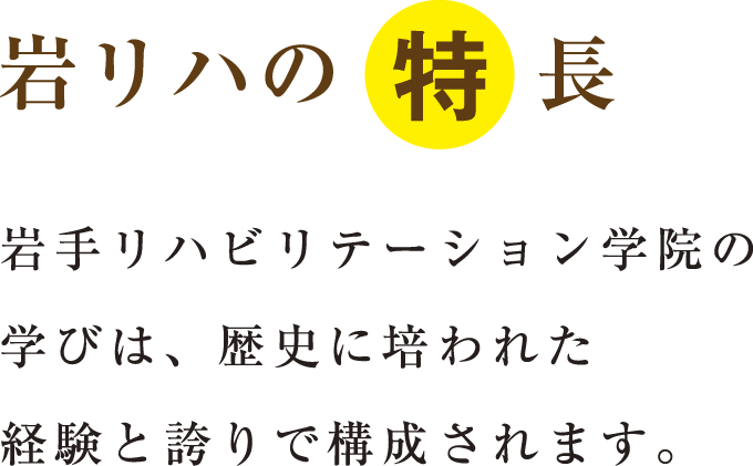 岩リハの特長 岩手リハビリテーション学院の学びは、歴史に培われた経験と誇りで構成されます。